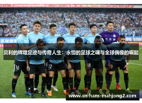 贝利的辉煌足迹与传奇人生：永恒的足球之魂与全球偶像的崛起