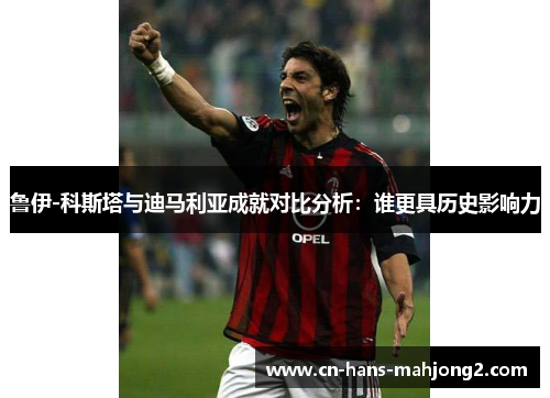 鲁伊-科斯塔与迪马利亚成就对比分析：谁更具历史影响力