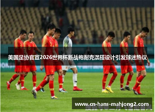 美国足协官宣2026世界杯新战袍耐克混搭设计引发球迷热议